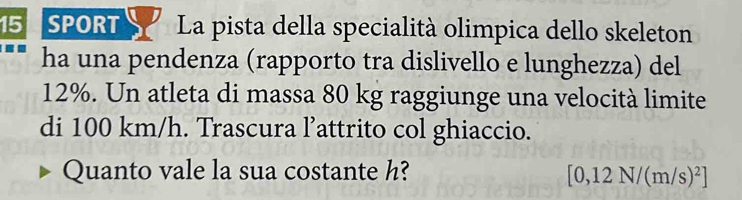 SPORT La pista della specialità olimpica dello skeleton 
ha una pendenza (rapporto tra dislivello e lunghezza) del
12%. Un atleta di massa 80 kg raggiunge una velocità limite 
di 100 km/h. Trascura l’attrito col ghiaccio. 
Quanto vale la sua costante h? [0,12N/(m/s)^2]