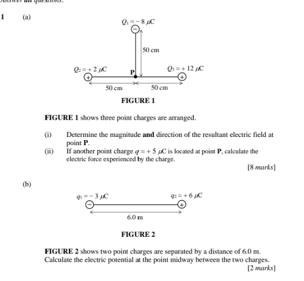 Aswer an queshons
1 (a)
FIGURE 1
FIGURE 1 shows three point charges are arranged.
(i) Determine the magnitude and direction of the resultant electric field at
point P.
(ii) If another point charge q=+5mu C is located at point P, calculate the
electric force experienced by the charge.
[8 marks]
(b)
q_1=-3mu C
q_2=+6mu C
6.0 m
FIGURE 2
FIGURE 2 shows two point charges are separated by a distance of 6.0 m.
Calculate the electric potential at the point midway between the two charges.
[2 marks]