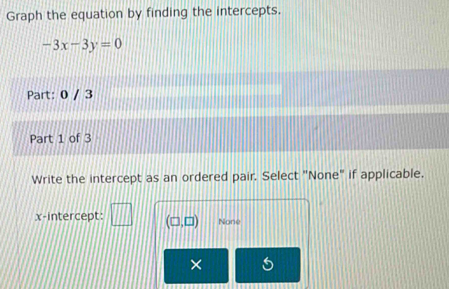 Graph the equation by finding the intercepts.
-3x-3y=0
Part: 0 / 3
Part 1 of 3
Write the intercept as an ordered pair. Select "None" if applicable.
x-intercept: None
(□ ,□ )
×