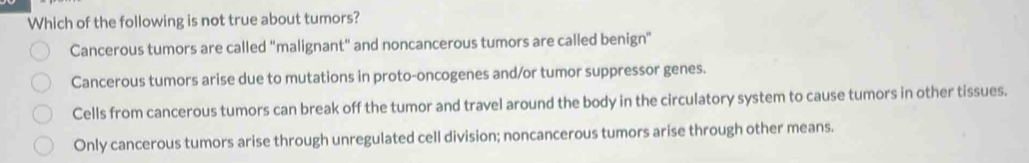 Which of the following is not true about tumors?
Cancerous tumors are called "malignant" and noncancerous tumors are called benign"
Cancerous tumors arise due to mutations in proto-oncogenes and/or tumor suppressor genes.
Cells from cancerous tumors can break off the tumor and travel around the body in the circulatory system to cause tumors in other tissues.
Only cancerous tumors arise through unregulated cell division; noncancerous tumors arise through other means.