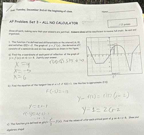 Due: Tuesday, December 3rd at the beginning of class 
Name 
_ 
AP Problem Set 3 - ALL NO CALCULATOR 
_/ 13 points 
organized. Show all work, making sure that your answers are justified. Answers alone will be insufficient to receive full credit. Be neat and 
1. The function / is defined and differentiable on the interva [-6,8]
and satisfies f(0)=-3 The graph of y=f'(x) , the derivative of f. 
consists of a semicircle and six line segments as shown in the figure 
a) Find the x-coordinate of each point of inflection of the graph of
y=f(x) an-6 , Justify your answer. 
b) Find the equation of the tangent line at x=2 if f(2)=1. Use this line to appraximate f(-5)
c) The function gis defined as g(x)= x^2/2 -f(x). . Find the values of x for each critical point of gon-6 . Show your 
algebraic steps!