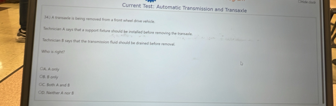 CMida Cada
Current Test: Automatic Transmission and Transaxle
34.) A transaxle is being removed from a front wheel drive vehicle.
Technician A says that a support fixture should be installed before removing the transaxle.
Technician B says that the transmission fluid should be drained before removal.
Who is right?
OA. A only
OB. B only
C. Both A and B
OD. Neither A nor B