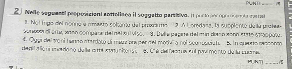 PUNTI_ /6 
2 Nelle seguenti proposizioni sottolinea il soggetto partitivo. (1 punto per ogni risposta esatta) 
1. Nel frigo del nonno è rimasto soltanto del prosciutto. 2. A Loredana, la supplente della profes- 
soressa di arte, sono comparsi dei nei sul viso. 3. Delle pagine del mio diario sono state strappate. 
4. Oggi dei treni hanno ritardato di mezz’ora per dei motivi a noi sconosciuti. 5. In questo racconto 
degli alieni invadono delle città statunitensi. 6. C'è dell’acqua sul pavimento della cucina. 
PUNTI _16