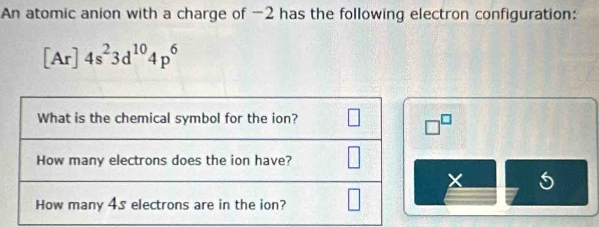 An atomic anion with a charge of -2 has the following electron configuration:
[Ar]4s^23d^(10)4p^6
□^(□)
X 5