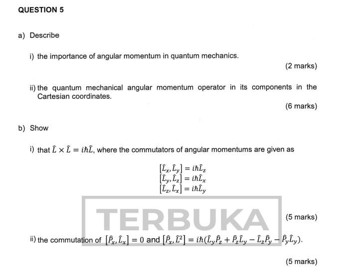 Describe 
i) the importance of angular momentum in quantum mechanics. 
(2 marks) 
ii) the quantum mechanical angular momentum operator in its components in the 
Cartesian coordinates. 
(6 marks) 
b) Show 
i) that hat L* hat L=ihhat L , where the commutators of angular momentums are given as
[widehat L_x,widehat L_yendbmatrix =ihoverline L_z
[widehat L_y,widehat L_z]=ihwidehat L_x
[widehat L_z,widehat L_x]=ihoverline L_y
ER B (5 marks) 
a 
ii) the commutation of [hat P_x, hat L_x]=0 and [hat P_x,hat L^(2]=ih(hat L)_yhat P_z+hat P_zhat L_y-hat L_yhat L_y). 
(5 marks)