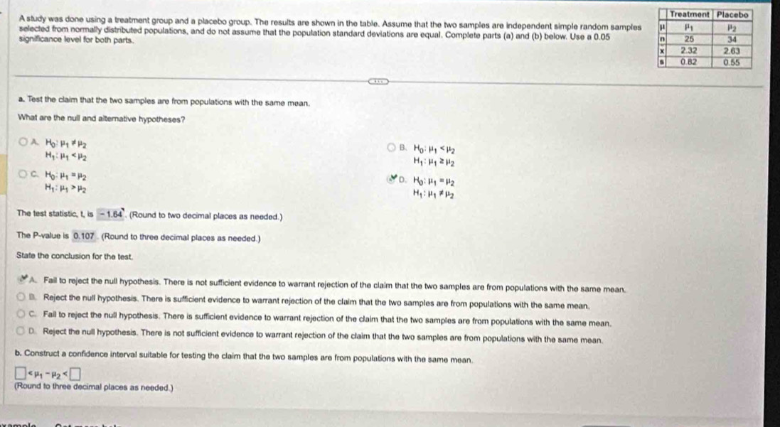 A study was done using a treatment group and a placebo group. The results are shown in the table. Assume that the two samples are independent simple random samples
selected from normally distributed populations, and do not assume that the population standard deviations are equal. Complete parts (a) and (b) below. Use a 0.05 
significance level for both parts. 
a. Test the claim that the two samples are from populations with the same mean.
What are the null and alternative hypotheses?
A. H_0:mu _1!= mu _2
B、 H_0:mu _1
H_1:mu _1
H_1:mu _1≥ mu _2
C. H_0:mu _1=mu _2
D. H_0:mu _1=mu _2
H_1:mu _1>mu _2
H_1:mu _1!= mu _2
The test statistic, t,is-1.64. (Round to two decimal places as needed.)
The P-value is 0.1 07  (Round to three decimal places as needed.)
State the conclusion for the test.
Fail to reject the null hypothesis. There is not sufficient evidence to warrant rejection of the claim that the two samples are from populations with the same mean.
€ Reject the null hypothesis. There is sufficient evidence to warrant rejection of the claim that the two samples are from populations with the same mean.
C. Fail to reject the null hypothesis. There is sufficient evidence to warrant rejection of the claim that the two samples are from populations with the same mean.
D Reject the null hypothesis. There is not sufficient evidence to warrant rejection of the claim that the two samples are from populations with the same mean.
b. Construct a confidence interval suitable for testing the claim that the two samples are from populations with the same mean.
□
(Round to three decimal places as needed.)