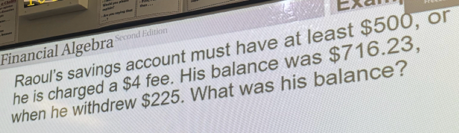 said you pin 
d nên 
: Are you seying that ma lois ? 
E x 
Financial Algebra Second Edition 
Raoul's savings account must have at least $500, or 
he is charged a $4 fee. His balance was $716.23, 
when he withdrew $225. What was his balance?