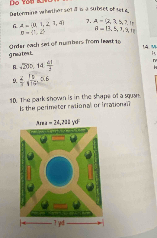 Do You KN
Determine whether set B is a subset of set A.
6. A= 0,1,2,3,4 7. A= 2,3,5,7,11
B= 1,2
B= 3,5,7,9,11
Order each set of numbers from least to
14. M
greatest. is
8. sqrt(200),14, 41/3 
n
le
9.  2/3 ,sqrt(frac 9)16,0.6
10. The park shown is in the shape of a square.
Is the perimeter rational or irrational?