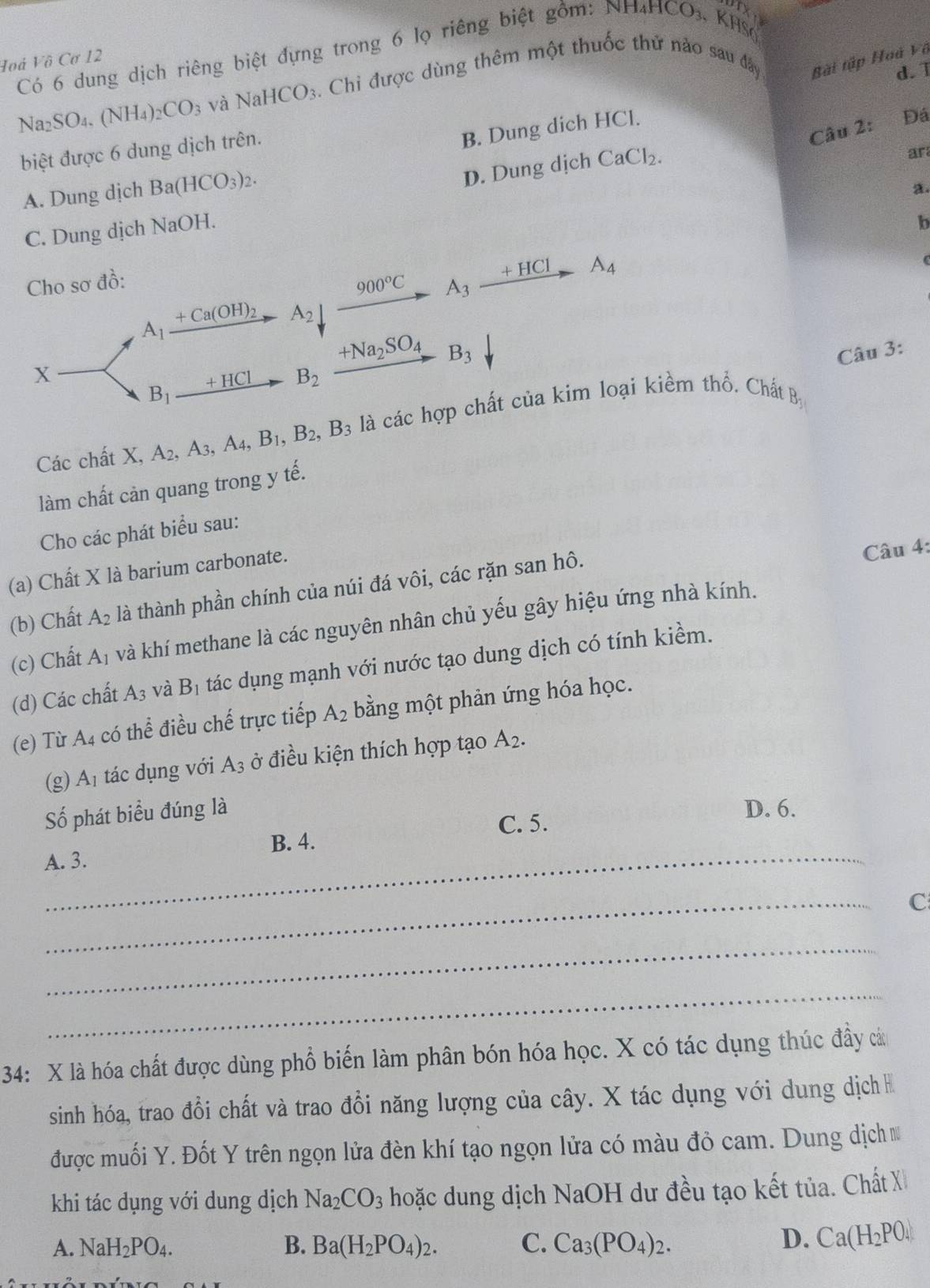 Có 6 dung dịch riêng biệt đựng trong 6 lọ riêng biệt gồm: N H_4HCO_3 KHSO
Hoá Vô Cơ 12
Na_2SO_4.(NH_4)_2CO_3 và NaHCO_3 4. Chỉ được dùng thêm một thuốc thử nào sau đây Bài tập Hoà Vô
biệt được 6 dung dịch trên.
B. Dung dich HCl. d. 1
Câu 2: Đá
A. Dung dịch Ba(HCO_3)_2.
D. Dung dịch CaCl_2.
ar
a.
C. Dung dịch NaOH.
b
Cho sơ đồ: 900°C A_3_ +HCl A_4
A_1 + Ca(OH)_2 A_2
+Na_2SO_4 B_3 Câu 3:
X
B_1 _ +HC1 B_2
Các chất X, A_2,A_3,A_4,B_1,B_2,B_3 là các hợp chất của kim loại kiểm thổ. Chất B
làm chất cản quang trong y tế.
Cho các phát biểu sau:
(a) Chất X là barium carbonate.
(b) Chất A_2 là thành phần chính của núi đá vôi, các rặn san hô.
Câu 4:
(c) Chất A_1 và khí methane là các nguyên nhân chủ yếu gây hiệu ứng nhà kính.
(d) Các chất A_3 và B_1 tác dụng mạnh với nước tạo dung dịch có tính kiềm.
(e) Từ A_4 có 1 thhat e điều chế trực tiếp A_2 bằng một phản ứng hóa học.
(g) A_1 tác dụng với A_3 ở điều kiện thích hợp tạo A_2.
Số phát biểu đúng là
D. 6.
C. 5.
_
B. 4.
A. 3.
_
C
_
_
34: X là hóa chất được dùng phổ biến làm phân bón hóa học. X có tác dụng thúc đầy cá
sinh hóa, trao đổi chất và trao đổi năng lượng của cây. X tác dụng với dung dịch 
được muối Y. Đốt Y trên ngọn lửa đèn khí tạo ngọn lửa có màu đỏ cam. Dung dịch 
khi tác dụng với dung dịch Na_2CO_3 hoặc dung dịch NaOH dư đều tạo kết tủa. Chất X
A. NaH_2PO_4. B. Ba(H_2PO_4)_2. C. Ca_3(PO_4)_2.
D. Ca(H_2PO_4)