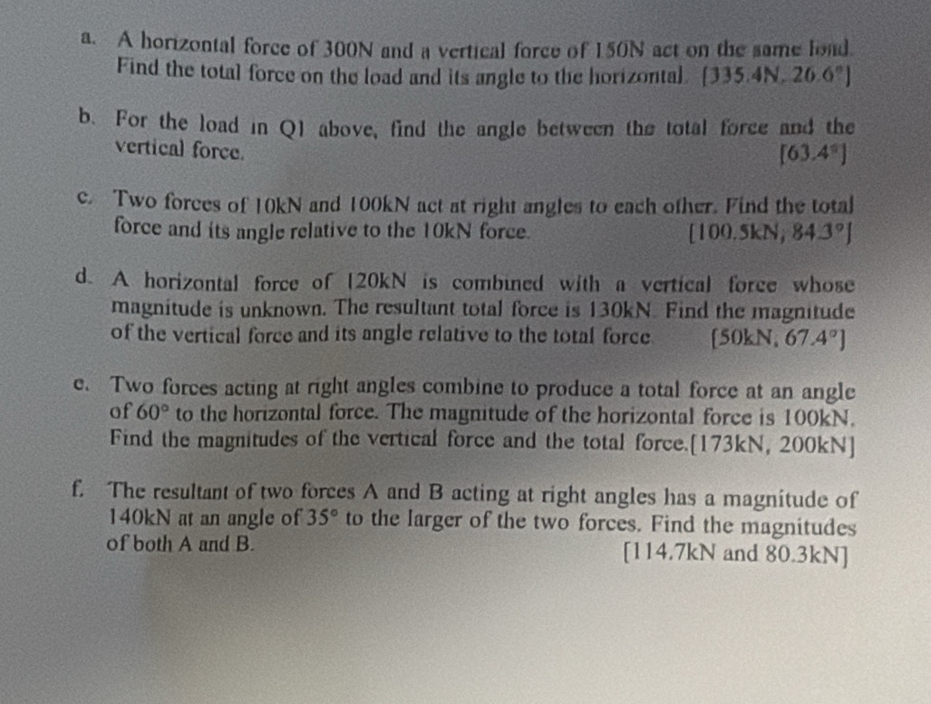 A horizontal force of 300N and a vertical force of 150N act on the same load. 
Find the total force on the load and its angle to the horizontal. [335.4N,26.6°]
b. For the load in Q1 above, find the angle between the total force and the 
vertical force.
[63.4°]
c. Two forces of 10kN and 100kN act at right angles to each ofher. Find the total 
force and its angle relative to the 10kN force. [100.5kN,84.3°]
d. A horizontal force of [ 20kN is combined with a vertical force whose 
magnitude is unknown. The resultant total force is 130kN. Find the magnitude 
of the vertical force and its angle relative to the total force [ 50kN, 67.4°]
e. Two forces acting at right angles combine to produce a total force at an angle 
of 60° to the horizontal force. The magnitude of the horizontal force is 100kN. 
Find the magnitudes of the vertical force and the total force.[ 173kN, 200kN ] 
f. The resultant of two forces A and B acting at right angles has a magnitude of
140kN at an angle of 35° to the larger of the two forces. Find the magnitudes 
of both A and B. [ 114.7kN and 80.3kN ]