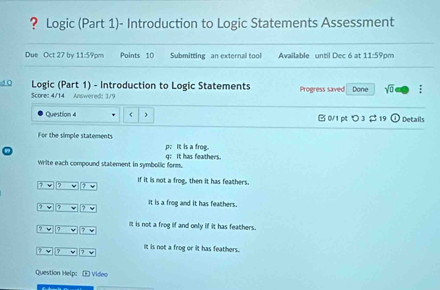 ? Logic (Part 1)- Introduction to Logic Statements Assessment
Due Oct 27 by 11:59 pm Points 10 Submitting an external tool Available until Dec 6 at 11:59 pm
d Q Logic (Part 1) - Introduction to Logic Statements Progress saved Done sqrt(0) :
Score: 4/14 Answered: 3/9
Question 4 < > 0/1 pt つ 3 [ 19 ① Details
For the simple statements
69
p: It is a frog.
q: It has feathers.
Write each compound statement in symbolic form.
If it is not a frog, then it has feathers.
? v ? ? v
It is a frog and it has feathers.
? ? v ? v
It is not a frog if and only if it has feathers.
? v ? ? v
It is not a frog or it has feathers.
? ? ? v
Question Help: * Video