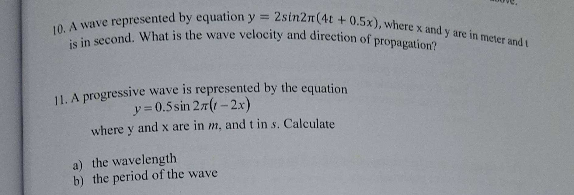 A wave represented by equation y=2sin 2π (4t+0.5x) , where x and y are in meter and t
is in second. What is the wave velocity and direction of propagation? 
11. A progressive wave is represented by the equation
y=0.5sin 2π (t-2x)
where y and x are in m, and tins. Calculate 
a) the wavelength 
b) the period of the wave