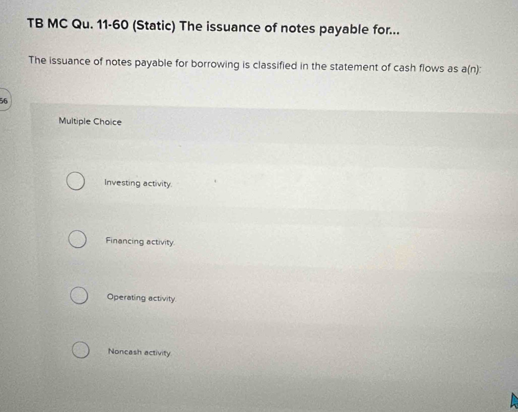 TB MC Qu. 11-60 (Static) The issuance of notes payable for...
The issuance of notes payable for borrowing is classified in the statement of cash flows as a(n)
56
Multiple Choice
Investing activity.
Financing activity
Operating activity
Noncash activity