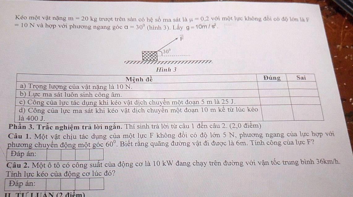 Kéo một vật nặng m=20kg trượt trên sàn có hệ số ma sát là mu =0,2 với một lực không đổi có độ lớn là F
=10N và hợp với phương ngang góc alpha =30° (hình 3). Lấy g=10m/s^2.
F
30°
Hình 3 
Phần 3. Trắc nghiệm trả lời ngắn. Thí sinh trả lời từ câu 1 đến câu 2. (2,0 điểm) 
Câu 1. Một vật chịu tác dụng của một lực F không đổi có độ lớn 5 N, phương ngang của lực hợp với 
phương chuyền động một góc 60°. Biết rằng quãng đường vật đi được là 6m. Tính công của lực F? 
Đáp án: 
Câu 2. Một ô tô có công suất của động cơ là 10 kW đang chạy trên đường với vận tốc trung bình 36km/h. 
Tính lực kéo của động cơ lúc đó? 
Đáp án: 
II TưL UÁN (2 điểm)