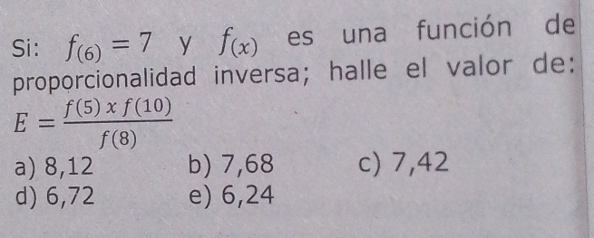 Si: f_(6)=7 y f_(x) es una función de
proporcionalidad inversa; halle el valor de:
E= f(5)xf(10)/f(8) 
a) 8,12 b) 7,68 c) 7,42
d) 6,72 e) 6,24