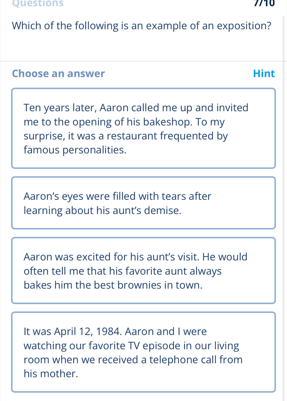 Which of the following is an example of an exposition?
Choose an answer Hint
Ten years later, Aaron called me up and invited
me to the opening of his bakeshop. To my
surprise, it was a restaurant frequented by
famous personalities.
Aaron’s eyes were filled with tears after
learning about his aunt's demise.
Aaron was excited for his aunt's visit. He would
often tell me that his favorite aunt always
bakes him the best brownies in town.
It was April 12, 1984. Aaron and I were
watching our favorite TV episode in our living
room when we received a telephone call from
his mother.