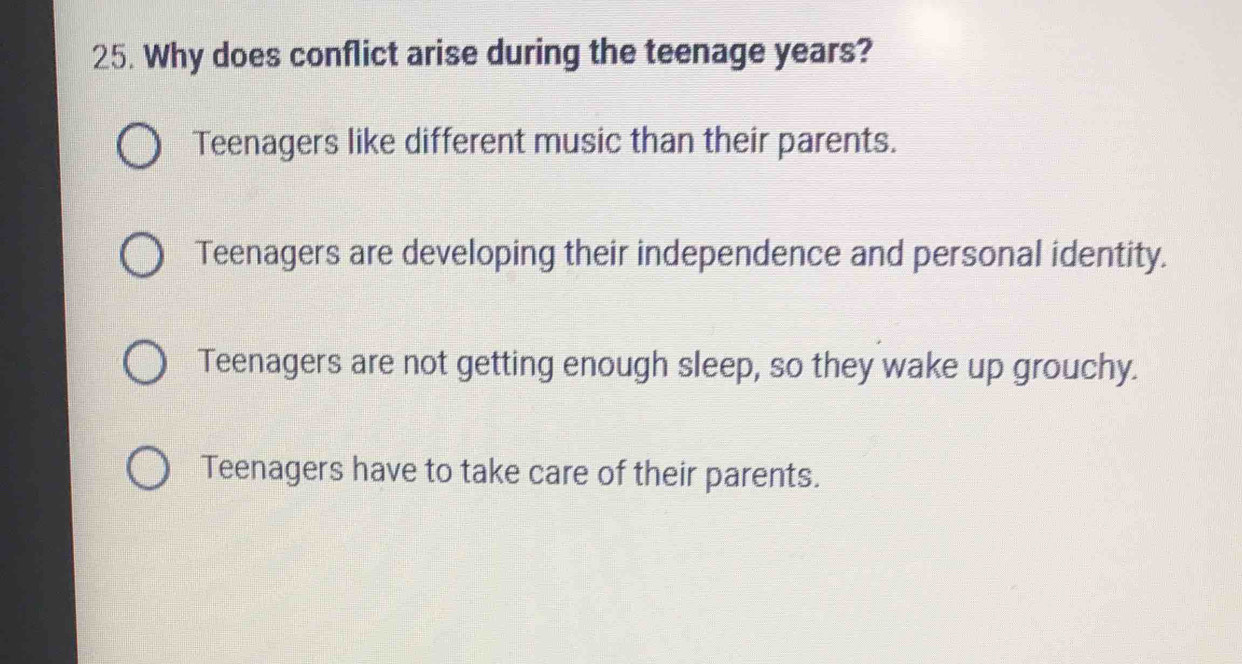 Why does conflict arise during the teenage years?
Teenagers like different music than their parents.
Teenagers are developing their independence and personal identity.
Teenagers are not getting enough sleep, so they wake up grouchy.
Teenagers have to take care of their parents.