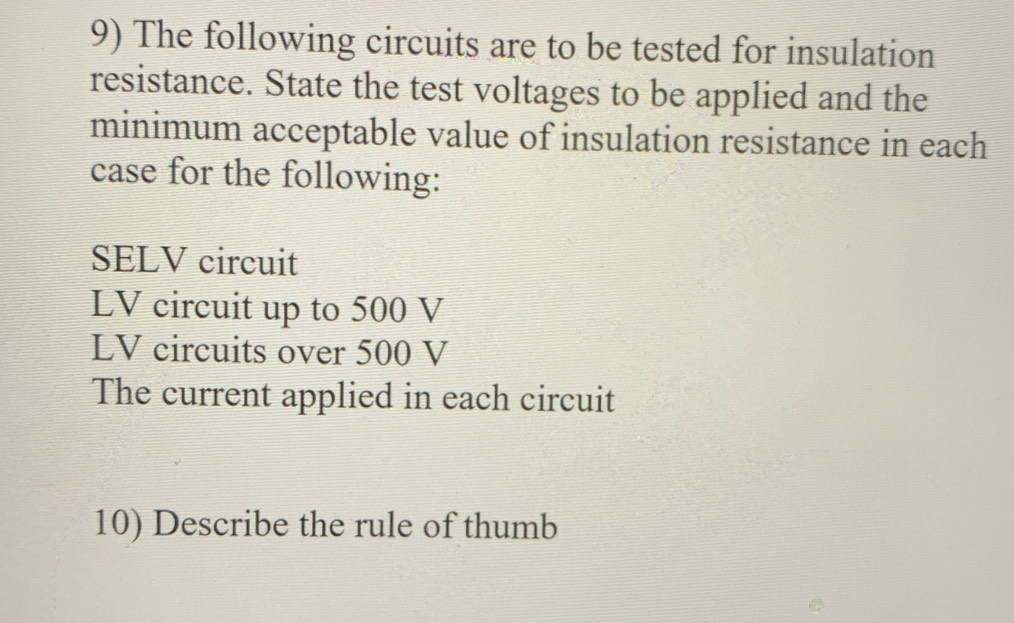 The following circuits are to be tested for insulation 
resistance. State the test voltages to be applied and the 
minimum acceptable value of insulation resistance in each 
case for the following:
SELV circuit
LV circuit up to 500 V
LV circuits over 500 V
The current applied in each circuit 
10) Describe the rule of thumb