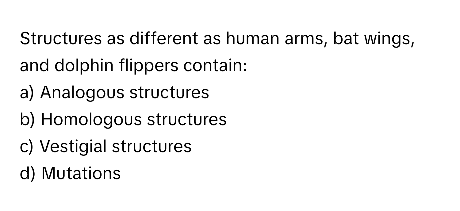 Structures as different as human arms, bat wings, and dolphin flippers contain:

a) Analogous structures
b) Homologous structures
c) Vestigial structures
d) Mutations