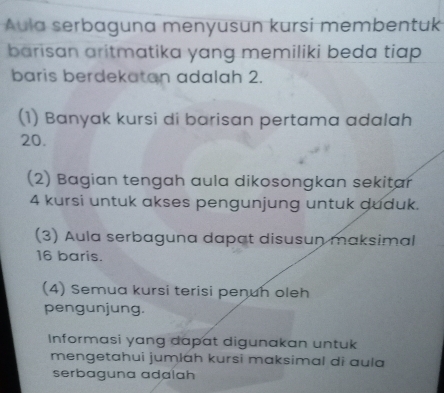 Áula serbaguna menyusun kursi membentuk 
barisan aritmatika yang memiliki beda tiap 
baris berdekatan adalah 2. 
(1) Banyak kursi di barisan pertama adalah
20. 
(2) Bagian tengah aula dikosongkan sekitar
4 kursi untuk akses pengunjung untuk duduk. 
(3) Aula serbaguna dapat disusun maksimal
16 baris. 
(4) Semua kursi terisi penuh oleh 
pengunjung. 
Informasi yang dapat digunakan untuk 
mengetahui jumlɑh kursi maksimal di ɑula 
serbaguna adalah