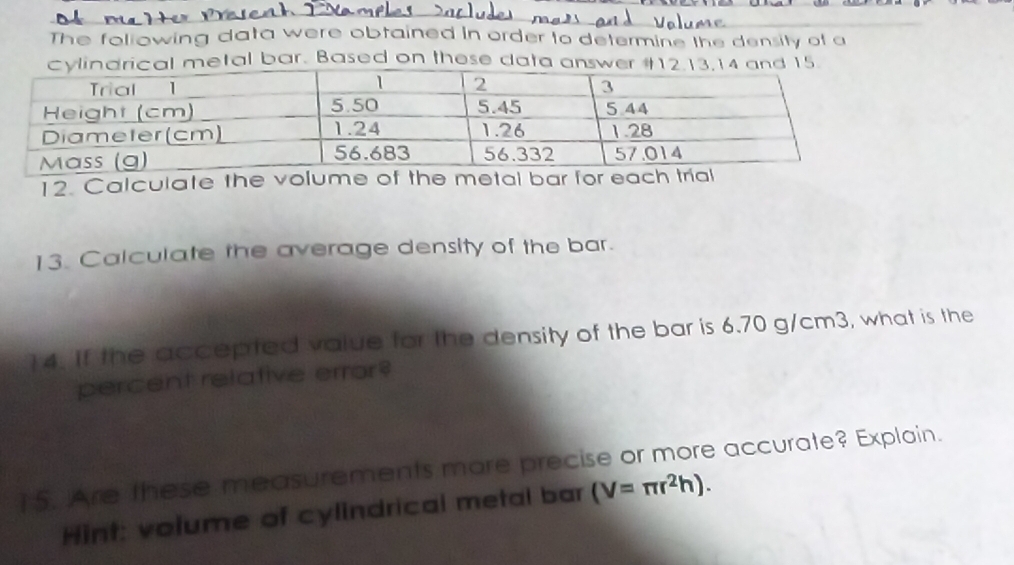 The foliowing data were obtained in order to determine the density of a 
tal bar. Based on these dat 
12. Calculate the volume of the metal bar for 
13. Calculate the average density of the bar. 
14. If the accepted value for the density of the bar is 6.70 g/cm3, what is the 
percent relative error? 
15. Are these measurements more precise or more accurate? Explain. 
Hint: volume of cylindrical metal bar (V=π r^2h).