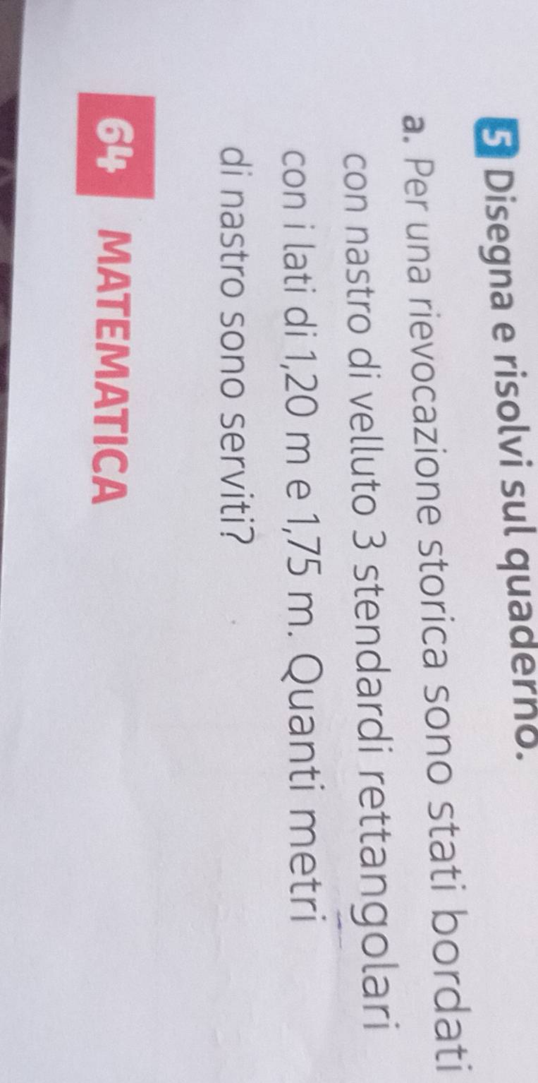 Disegna e risolvi sul quaderno. 
a. Per una rievocazione storica sono stati bordati 
con nastro di velluto 3 stendardi rettangolari 
con i lati di 1,20 m e 1,75 m. Quanti metri 
di nastro sono serviti? 
64 MATEMATICA