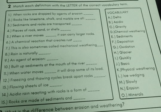 Match each definition with the LETTER of the correct vocabulary term.
1.) When rocks are dropped by agents of erosion _VOCABULARY
2.) Rocks like limestone, chalk, and marble are all: _A.) Delta
3.) Sediments and rocks are transported _B.) Acidic
4.) Pieces of rock, sand, or shelis _C.) Gravity
5.) When a river moves it can carry larger rocks. D.]Chemical weathering
6.) A chemical reaction that creates rust E.) Sediments
7.) This is also sometimes called mechanical weathering_ F.) Deposition
G,) Oxidation
8.) Rain is naturally .
9.) An agent of erosion: H.) Glacier I.) Quickly
10.) Built up sediments at the mouth of the river _J.) Basic
11.) When water moves _it will drop some of its load. K.)Physical weathering
12.) Freezing and thawing cycles break apart rocks _. L.) Ice wedging
13.) Flowing sheets of ice _. M.) Slowly
14.) Acidic rain reacting with rocks is a form of _N.) Erosion
15.) Rocks are made of sediments and _O.) Minerals
at is the difference between erosion and weathering?