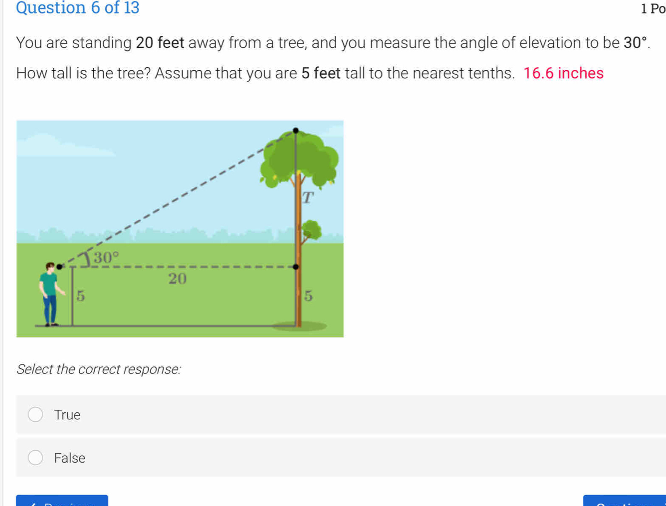 Po
You are standing 20 feet away from a tree, and you measure the angle of elevation to be 30°.
How tall is the tree? Assume that you are 5 feet tall to the nearest tenths. 16.6 inches
Select the correct response:
True
False