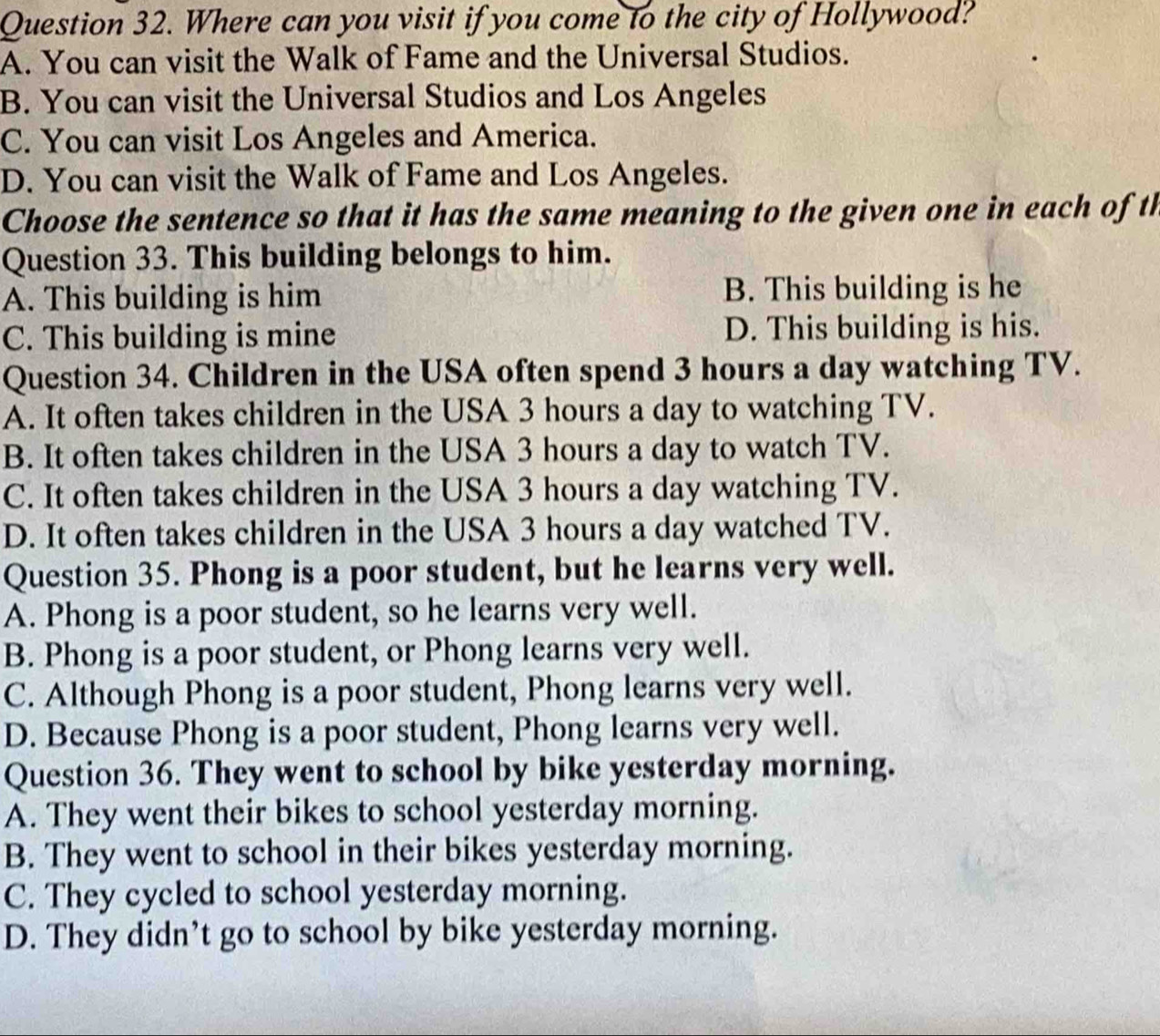 Where can you visit if you come to the city of Hollywood?
A. You can visit the Walk of Fame and the Universal Studios.
B. You can visit the Universal Studios and Los Angeles
C. You can visit Los Angeles and America.
D. You can visit the Walk of Fame and Los Angeles.
Choose the sentence so that it has the same meaning to the given one in each of th
Question 33. This building belongs to him.
A. This building is him B. This building is he
C. This building is mine D. This building is his.
Question 34. Children in the USA often spend 3 hours a day watching TV.
A. It often takes children in the USA 3 hours a day to watching TV.
B. It often takes children in the USA 3 hours a day to watch TV.
C. It often takes children in the USA 3 hours a day watching TV.
D. It often takes children in the USA 3 hours a day watched TV.
Question 35. Phong is a poor student, but he learns very well.
A. Phong is a poor student, so he learns very well.
B. Phong is a poor student, or Phong learns very well.
C. Although Phong is a poor student, Phong learns very well.
D. Because Phong is a poor student, Phong learns very well.
Question 36. They went to school by bike yesterday morning.
A. They went their bikes to school yesterday morning.
B. They went to school in their bikes yesterday morning.
C. They cycled to school yesterday morning.
D. They didn’t go to school by bike yesterday morning.