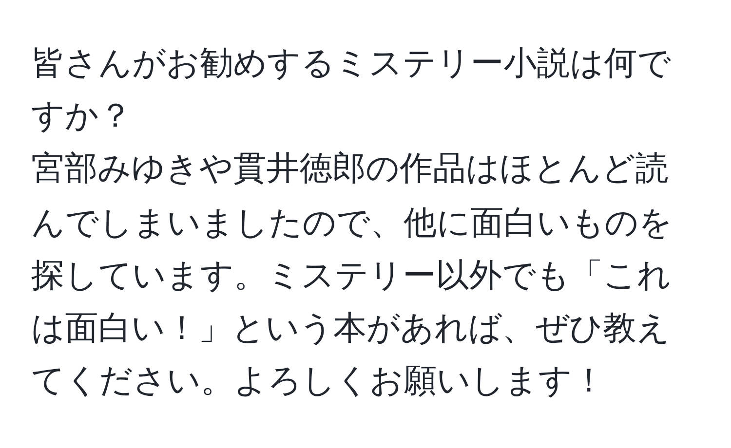 皆さんがお勧めするミステリー小説は何ですか？  
宮部みゆきや貫井徳郎の作品はほとんど読んでしまいましたので、他に面白いものを探しています。ミステリー以外でも「これは面白い！」という本があれば、ぜひ教えてください。よろしくお願いします！