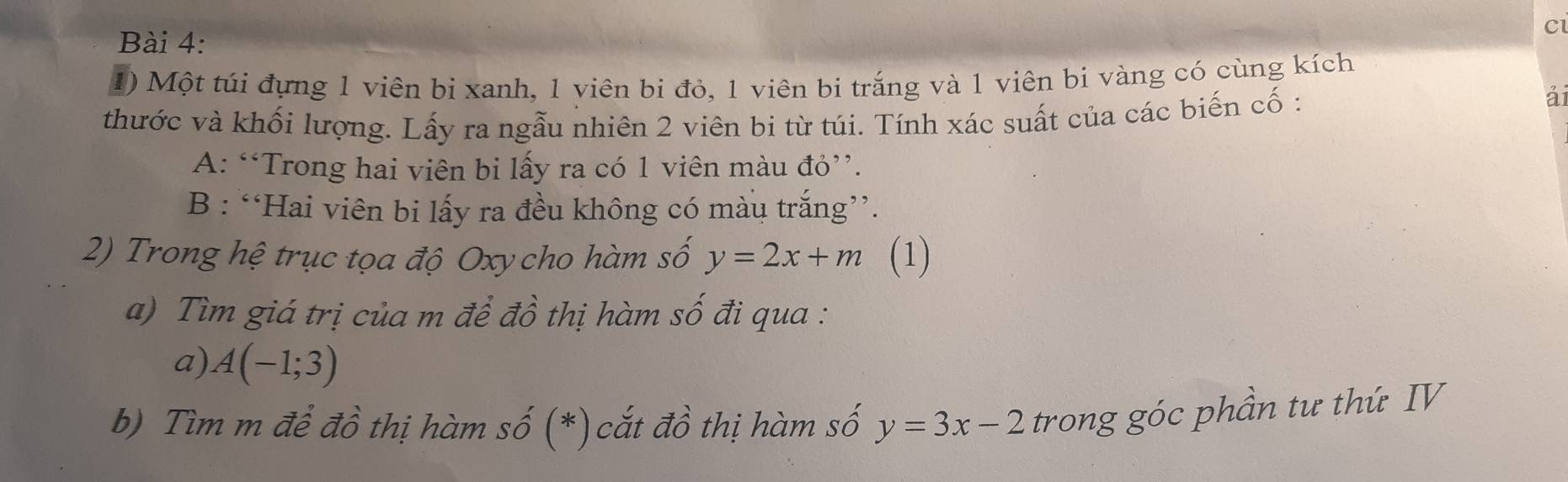 Một túi đựng 1 viên bị xanh, 1 viên bi đỏ, 1 viên bi trắng và 1 viên bi vàng có cùng kích 
thước và khối lượng. Lấy ra ngẫu nhiên 2 viên bi từ túi. Tính xác suất của các biến cố : 
ái 
A: “Trong hai viên bi lấy ra có 1 viên màu đỏ”. 
B : “Hai viên bi lấy ra đều không có màu trắng”. 
2) Trong hệ trục tọa độ Oxy cho hàm số y=2x+m (1) 
a) Tìm giá trị của m để đồ thị hàm số đi qua : 
a) A(-1;3)
b) Tìm m để đồ thị hàm số (*) cắt đồ thị hàm số y=3x-2 trong góc phần tư thứ IV