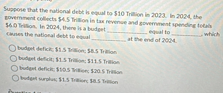 Suppose that the national debt is equal to $10 Trillion in 2023. In 2024, the
government collects $4.5 Trillion in tax revenue and government spending totals
$6.0 Trillion. In 2024, there is a budget_ equal to
, which
causes the national debt to equal _at the end of 2024.
budget deficit; $1.5 Trillion; $8.5 Trillion
budget deficit; $1.5 Trillion; $11.5 Trillion
budget deficit; $10.5 Trillion; $20.5 Trillion
budget surplus; $1.5 Trillion; $8.5 Trillion