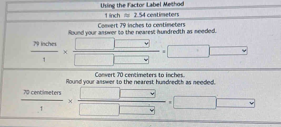 Using the Factor Label Method
1 inch approx 2.54 c entim eters 
Convert 79 inches to centimeters
Round your answer to the nearest hundredth as needed.
 79inches/1 *  □ □ /□ □  =□ □ vee 
Convert 70 centimeters to inches. 
Round your answer to the nearest hundredth as needed.
 70centimeters/1 *  □ □ /□ □  =□ □ □