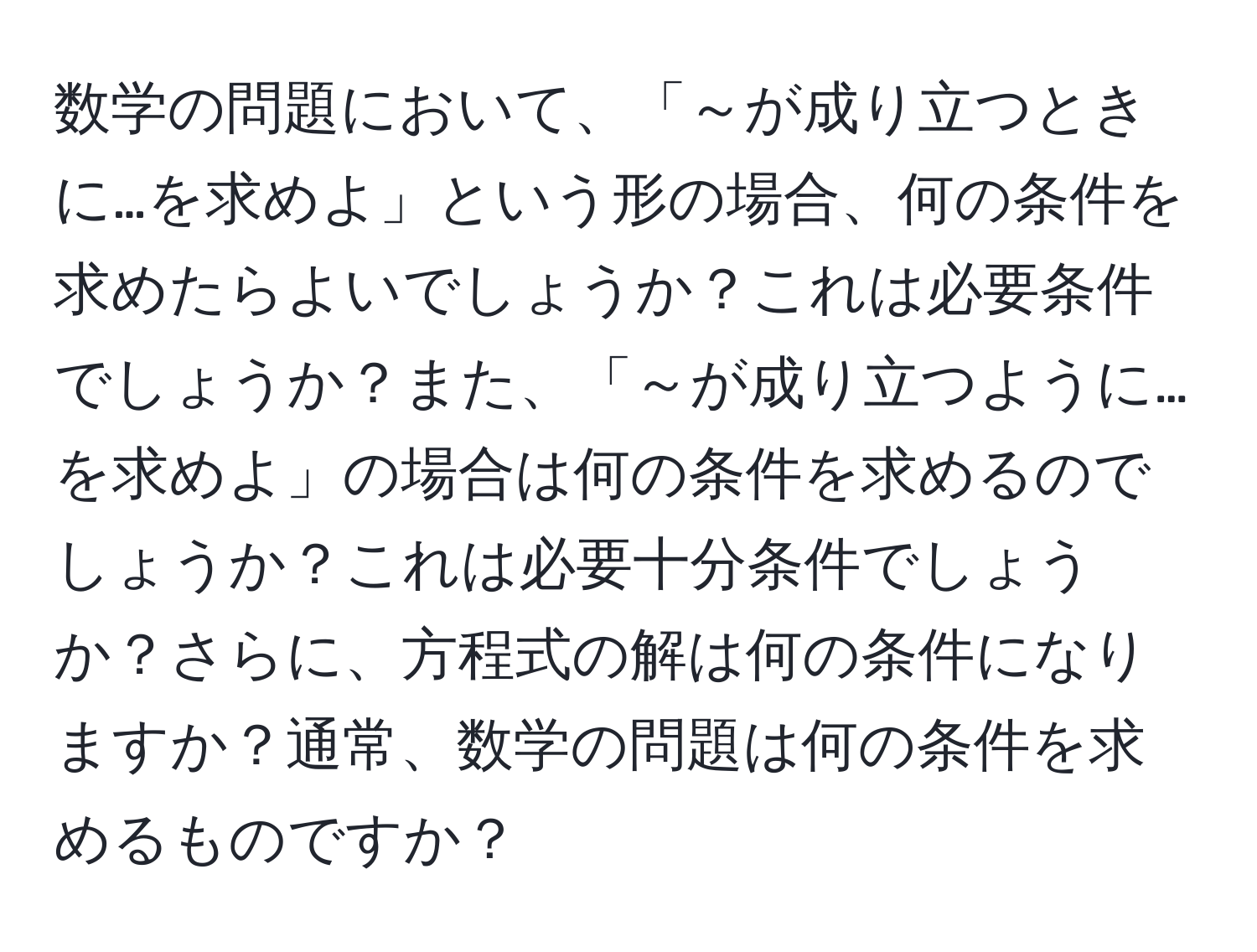 数学の問題において、「～が成り立つときに…を求めよ」という形の場合、何の条件を求めたらよいでしょうか？これは必要条件でしょうか？また、「～が成り立つように…を求めよ」の場合は何の条件を求めるのでしょうか？これは必要十分条件でしょうか？さらに、方程式の解は何の条件になりますか？通常、数学の問題は何の条件を求めるものですか？