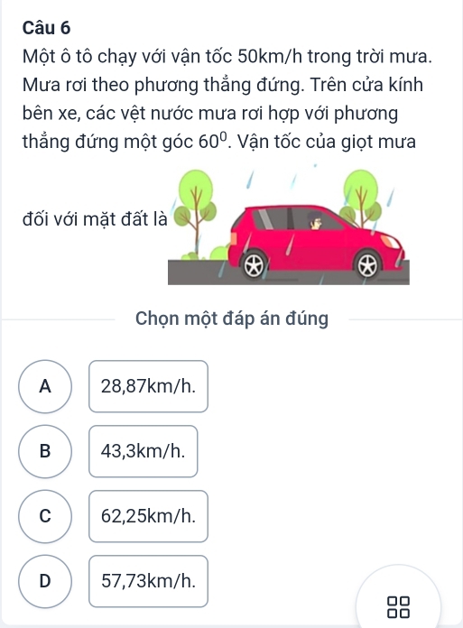 Một ô tô chạy với vận tốc 50km/h trong trời mưa.
Mưa rơi theo phương thắng đứng. Trên cửa kính
bên xe, các vệt nước mưa rơi hợp với phương
thẳng đứng một góc 60°. Vận tốc của giọt mưa
đối với mặt đất 
Chọn một đáp án đúng
A 28,87km/h.
B 43,3km/h.
C 62,25km/h.
D 57,73km/h.