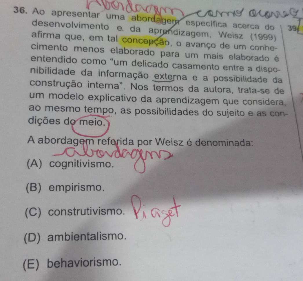 Ao apresentar uma abordagem específica acerca do 39
desenvolvimento e. da aprendizagem, Weisz (1999)
afirma que, em tal concepção, o avanço de um conhe-
cimento menos elaborado para um mais elaborado é
entendido como “um delicado casamento entre a dispo-
nibilidade da informação externa e a possibilidade da
construção interna". Nos termos da autora, trata-se de
um modelo explicativo da aprendizagem que considera,
ao mesmo tempo, as possibilidades do sujeito e as con-
dições do meio.
A abordagem referida por Weisz é denominada:
(A) cognitivismo.
(B) empirismo.
(C) construtivismo.
(D) ambientalismo.
(E) behaviorismo.