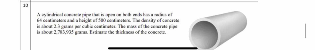 A cylindrical concrete pipe that is open on both ends has a radius of
64 centimeters and a height of 500 centimeters. The density of concrete 
is about 2.3 grams per cubic centimeter. The mass of the concrete pipe 
is about 2,783,935 grams. Estimate the thickness of the concrete.