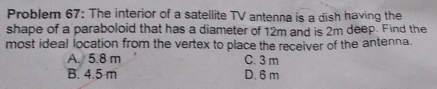 Problem 67: The interior of a satellite TV antenna is a dish having the
shape of a paraboloid that has a diameter of 12m and is 2m deep. Find the
most ideal location from the vertex to place the receiver of the antenna.
A. 5.8 m C. 3 m
B. 4.5 m D. 6 m