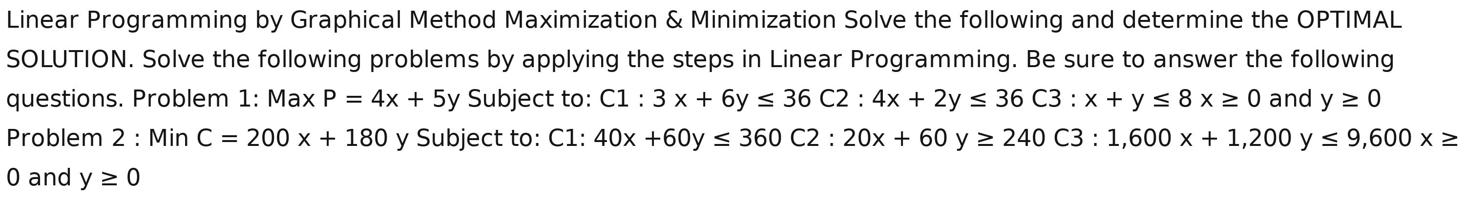 Linear Programming by Graphical Method Maximization & Minimization Solve the following and determine the OPTIMAL 
SOLUTION. Solve the following problems by applying the steps in Linear Programming. Be sure to answer the following 
questions. Problem 1: Max P=4x+5y Subject to: C1:3x+6y≤ 36C2:4x+2y≤ 36C3:x+y≤ 8x≥ 0 and y≥ 0
Problem 2:MinC=200x+180 y Subject to: C1: 40x+60y≤ 360C2:20x+60y≥ 240C3:1,600x+1,200y≤ 9,600x≥
0 and y≥ 0