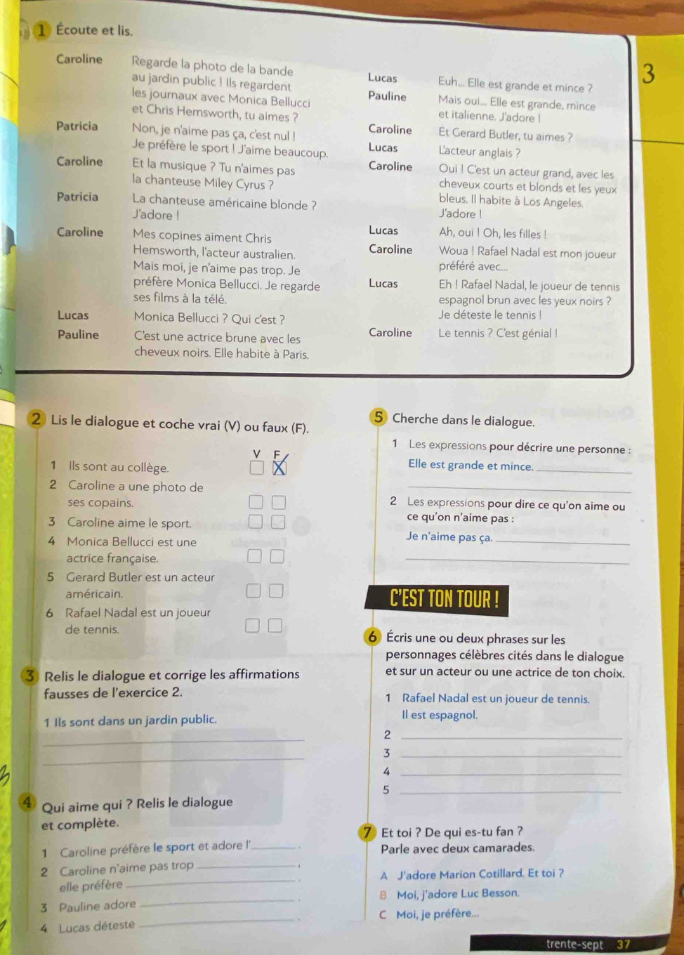 1 Écoute et lis.
Caroline Regarde la photo de la bande Lucas Euh... Elle est grande et mince ?
3
au jardin public ! Ils regardent Pauline Mais oui... Elle est grande, mince
les journaux avec Monica Bellucci et italienne. J'adore !
et Chris Hemsworth, tu aimes ?
Caroline Et Gerard Butler, tu aimes ?
Patricia Non, je n'aime pas ça, c'est nul ! Lucas L'acteur anglais ?
Je préfère le sport ! J'aime beaucoup. Caroline Oui ! C'est un acteur grand, avec les
Caroline Et la musique ? Tu n'aimes pas cheveux courts et blonds et les yeux
la chanteuse Miley Cyrus ? bleus. Il habite à Los Angeles,
Patricia  La chanteuse américaine blonde ? J'adore !
J'adore !
Lucas Ah, oui ! Oh, les filles !
Caroline Mes copines aiment Chris Woua ! Rafael Nadal est mon joueur
Hemsworth, l'acteur australien Caroline
Mais moi, je n'aime pas trop. Je préféré avec...
préfère Monica Bellucci. Je regarde Lucas Eh ! Rafael Nadal, le joueur de tennis
ses films à la télé. espagnol brun avec les yeux noirs ?
Lucas Monica Bellucci ? Qui c'est ?
Je déteste le tennis !
Pauline C'est une actrice brune avec les Caroline Le tennis ? C'est génial !
cheveux noirs. Elle habite à Paris,
5 Cherche dans le dialogue.
2 Lis le dialogue et coche vrai (V) ou faux (F).
1 Les expressions pour décrire une personne :
1 Ils sont au collège.
Elle est grande et mince.
_
2 Caroline a une photo de
_
2 Les expressions pour dire ce qu'on aime ou
ses copains. ce qu’on n’aime pas :
3 Caroline aime le sport. Je n'aime pas ça._
4 Monica Bellucci est une
actrice française.
_
5 Gerard Butler est un acteur
américain. C’EST TON TOUR !
6 Rafael Nadal est un joueur
de tennis. 6 Écris une ou deux phrases sur les
personnages célèbres cités dans le dialogue
3 Relis le dialogue et corrige les affirmations et sur un acteur ou une actrice de ton choix.
fausses de l'exercice 2. 1 Rafael Nadal est un joueur de tennis.
1 Ils sont dans un jardin public.
Il est espagnol.
_
_2
_
_3
_
_5
4 Qui aime qui ? Relis le dialogue
et complète.
7 Et toi ? De qui es-tu fan ?
1 Caroline préfère le sport et adore l'' _Parle avec deux camarades.
2 Caroline n'aime pas trop_
elle préfère_ A J'adore Marion Cotillard. Et toi ?
  
3 Pauline adore _B Moi, j'adore Luc Besson.
_. ,
C Moi, je préfère...
4 Lucas déteste
trente-sept 37