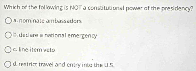 Which of the following is NOT a constitutional power of the presidency?
a. nominate ambassadors
b. declare a national emergency
c. line-item veto
d. restrict travel and entry into the U.S.