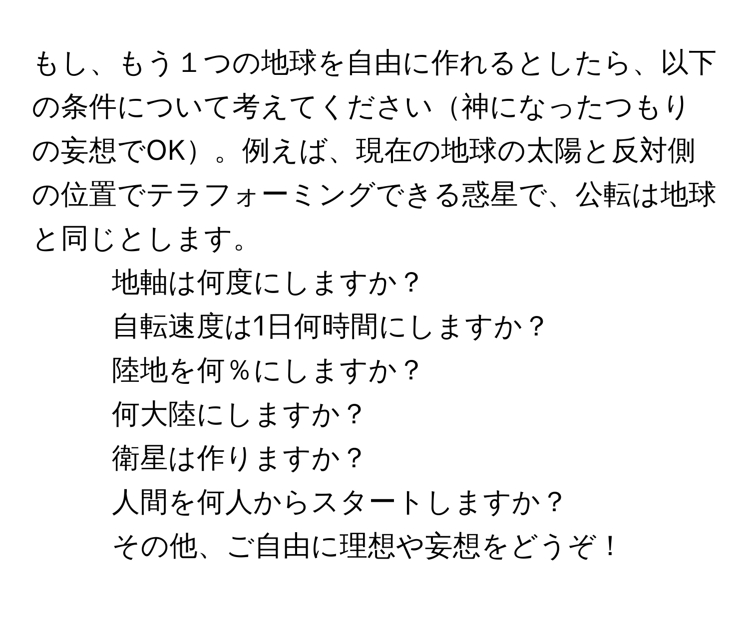 もし、もう１つの地球を自由に作れるとしたら、以下の条件について考えてください神になったつもりの妄想でOK。例えば、現在の地球の太陽と反対側の位置でテラフォーミングできる惑星で、公転は地球と同じとします。  
1. 地軸は何度にしますか？  
2. 自転速度は1日何時間にしますか？  
3. 陸地を何％にしますか？  
4. 何大陸にしますか？  
5. 衛星は作りますか？  
6. 人間を何人からスタートしますか？  
7. その他、ご自由に理想や妄想をどうぞ！