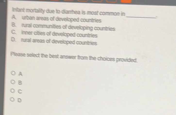 Infant mortality due to diarrhea is most common in
A. urban areas of developed countries_
B. rural communities of developing countries
C. inner cities of developed countries
D. rural areas of developed countries
Please select the best answer from the choices provided.
A
B
C
D