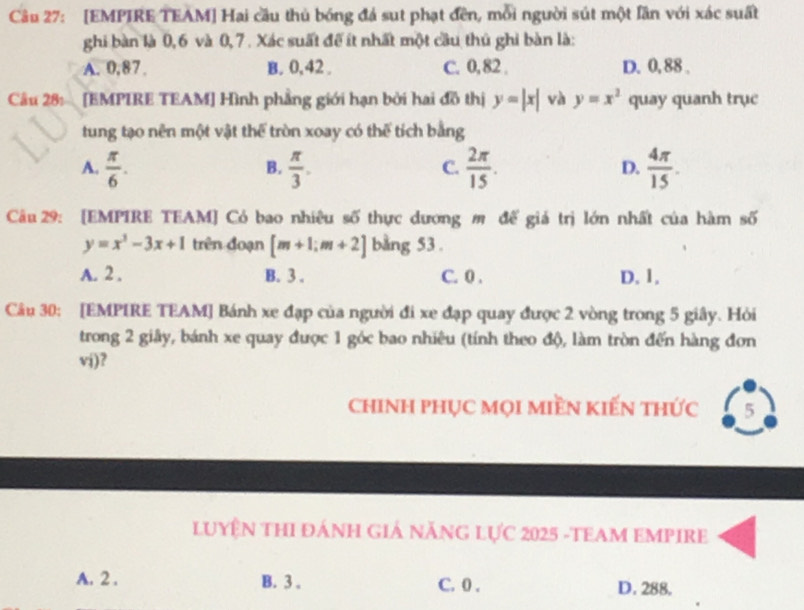 [EMPIRE TEAM] Hai cầu thủ bóng đá sut phạt đên, mỗi người sút một lần với xác suất
ghi bàn là 0, 6 và 0, 7. Xác suất để ít nhất một cầu thủ ghi bàn là:
A. 0, 87 B. 0, 42. C. 0,82. D. 0, 88.
Câu 28: [EMPIRE TEAM] Hình phẳng giới hạn bởi hai đồ thị y=|x| và y=x^2 quay quanh trục
tung tạo nên một vật thể tròn xoay có thế tích bằng
A.  π /6 .  π /3 .  2π /15 .  4π /15 . 
B.
C.
D.
Câu 29: [EMPIRE TEAM] Có bao nhiêu số thực dương mô để giá trị lớn nhất của hàm số
y=x^3-3x+1 trên đoạn [m+1;m+2] bằng 53.
A. 2. B. 3. C. 0. D. 1.
Câu 30: [EMPIRE TEAM] Bánh xe đạp của người đi xe đạp quay được 2 vòng trong 5 giây. Hỏi
trong 2 giây, bánh xe quay được 1 góc bao nhiêu (tính theo độ, làm tròn đến hàng đơn
vj)?
chinh phục mọi miền kiến thức 5
LUYÊN THI ĐÁNH GIẢ NĂNG Lực 2025 -TEAM EMPIRE
A. 2. B. 3. C. 0. D. 288.