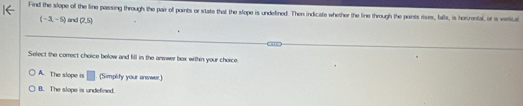 Find the slope of the line passing through the pair of points or state that the slope is undefined. Then indicate whether the line through the points rises, falls, is horizental, or is vertical
(-3,-5) and (2,5)
Select the correct choice below and fill in the answer box within your choice
A. The slope is □ (Simplity your answer.)
B. The slope is undefined.