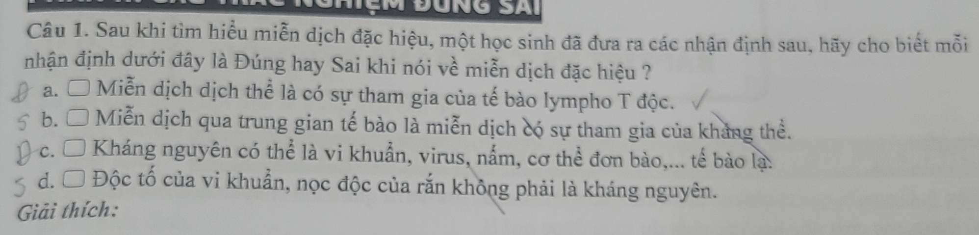 Sau khi tìm hiểu miễn dịch đặc hiệu, một học sinh đã đưa ra các nhận định sau, hãy cho biết mỗi
nhận định dưới đây là Đúng hay Sai khi nói về miễn dịch đặc hiệu ?
a. □ Miễn dịch dịch thể là có sự tham gia của tế bào lympho T độc.
b. □ Miễn dịch qua trung gian tế bào là miễn dịch có sự tham gia của khảng thể.
c. □ Kháng nguyên có thể là vi khuẩn, virus, nắm, cơ thể đơn bào,... tế bào lạ.
d. □ Độc tố của vi khuẩn, nọc độc của rắn không phải là kháng nguyên.
Giải thích: