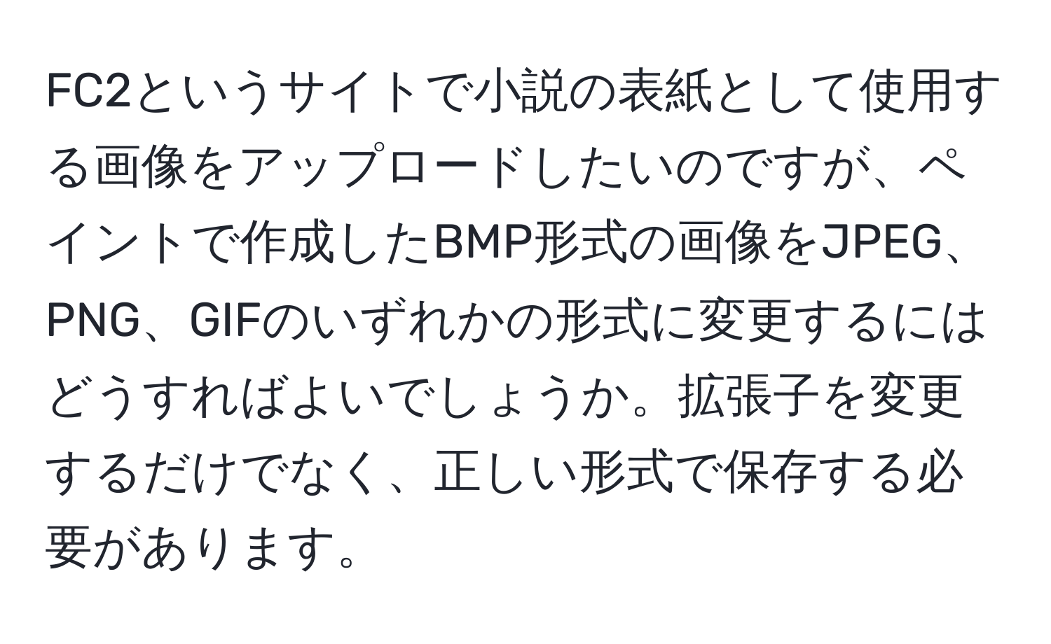 FC2というサイトで小説の表紙として使用する画像をアップロードしたいのですが、ペイントで作成したBMP形式の画像をJPEG、PNG、GIFのいずれかの形式に変更するにはどうすればよいでしょうか。拡張子を変更するだけでなく、正しい形式で保存する必要があります。