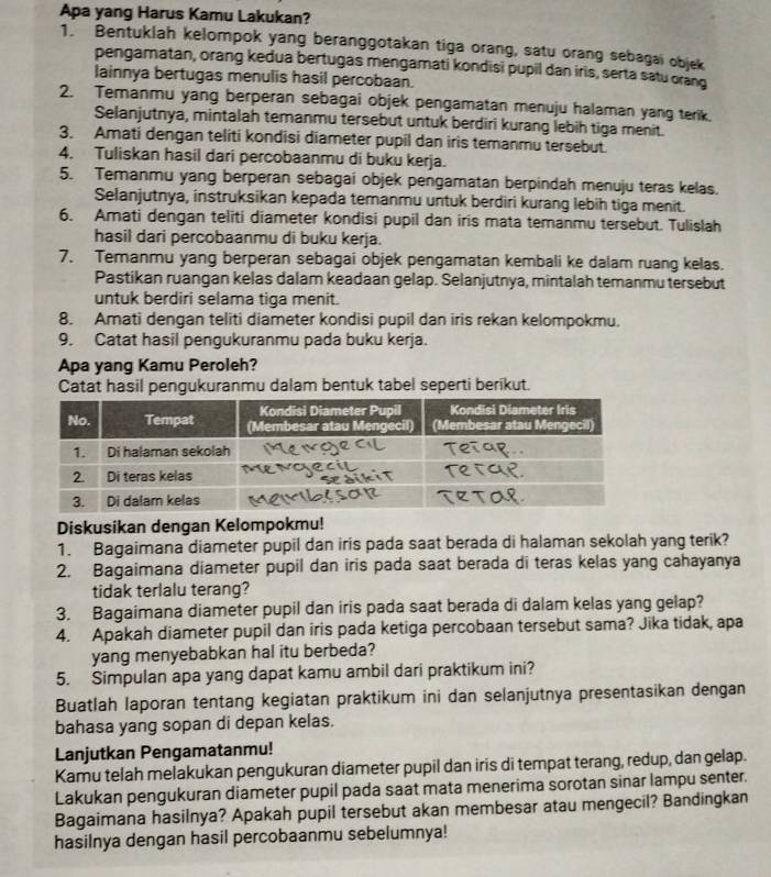 Apa yang Harus Kamu Lakukan?
1. Bentuklah kelompok yang beranggotakan tiga orang, satu orang sebagai objek
pengamatan, orang kedua bertugas mengamati kondisi pupil dan iris, serta satu orang
lainnya bertugas menulis hasil percobaan.
2. Temanmu yang berperan sebagai objek pengamatan menuju halaman yang terik.
Selanjutnya, mintalah temanmu tersebut untuk berdiri kurang lebih tiga menit.
3. Amati dengan teliti kondisi diameter pupil dan iris temanmu tersebut.
4. Tuliskan hasil dari percobaanmu di buku kerja.
5. Temanmu yang berperan sebagai objek pengamatan berpindah menuju teras kelas.
Selanjutnya, instruksikan kepada temanmu untuk berdiri kurang lebih tiga menit.
6. Amati dengan teliti diameter kondisi pupil dan iris mata temanmu tersebut. Tulislah
hasil dari percobaanmu di buku kerja.
7. Temanmu yang berperan sebagai objek pengamatan kembali ke dalam ruang kelas.
Pastikan ruangan kelas dalam keadaan gelap. Selanjutnya, mintalah temanmu tersebut
untuk berdiri selama tiga menit.
8. Amati dengan teliti diameter kondisi pupil dan iris rekan kelompokmu.
9. Catat hasil pengukuranmu pada buku kerja.
Apa yang Kamu Peroleh?
Catat hasil pengukuranmu dalam bentuk tabel seperti berikut.
Diskusikan dengan Kelompokmu!
1. Bagaimana diameter pupil dan iris pada saat berada di halaman sekolah yang terik?
2. Bagaimana diameter pupil dan iris pada saat berada di teras kelas yang cahayanya
tidak terlalu terang?
3. Bagaimana diameter pupil dan iris pada saat berada di dalam kelas yang gelap?
4. Apakah diameter pupil dan iris pada ketiga percobaan tersebut sama? Jika tidak, apa
yang menyebabkan hal itu berbeda?
5. Simpulan apa yang dapat kamu ambil dari praktikum ini?
Buatlah laporan tentang kegiatan praktikum ini dan selanjutnya presentasikan dengan
bahasa yang sopan di depan kelas.
Lanjutkan Pengamatanmu!
Kamu telah melakukan pengukuran diameter pupil dan iris di tempat terang, redup, dan gelap.
Lakukan pengukuran diameter pupil pada saat mata menerima sorotan sinar lampu senter.
Bagaimana hasilnya? Apakah pupil tersebut akan membesar atau mengecil? Bandingkan
hasilnya dengan hasil percobaanmu sebelumnya!