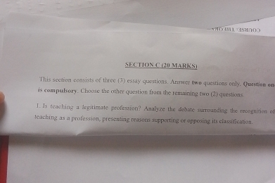 x?3H⊥ -4SM∩(() 
SECTION C (20 MARKS) 
This section consists of three (3) essay questions. Answer two questions only. Question on 
is compulsory. Choose the other question from the remaining two (2) questions 
I. Is teaching a legitimate profession? Analyze the debate surrounding the recognition of 
teaching as a profession, presenting reasons supporting or opposing its classification.