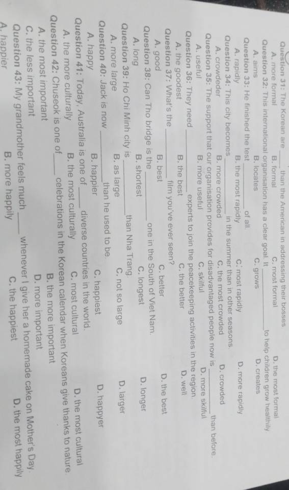The Korean are than the American in addressing their bosses
_
A. more formal B. formal C. most formal D. the most formal
Question 32: This international organisation has a clear goal. It_ to help children grow healthily.
A. aims B. locates C. grows D. creates
Question 33: He finished the test _of all.
A. rapidly B. the most rapidly C. most rapidly D. more rapidly
Question 34: This city becomes_ in the summer than in other seasons.
A. crowdeder B. more crowded C. the most crowded D. crowded
Question 35: The support that our organisation provides for disadvantaged people now is _than before.
A. useful B. more useful C. skilful D. more skilful
Question 36: They need _experts to join the peacekeeping activities in the region.
A. the goodest B. the best C. the better D. well
Question 37: What's the _film you've ever seen?
A. good B. best C. better D. the best
Question 38: Can Tho bridge is the_ one in the South of Viet Nam.
A. long B. shortest C. longest D. longer
Question 39: Ho Chi Minh city is _than Nha Trang.
A. more large B. as large C. not so large D. larger
Question 40: Jack is now _than he used to be.
A. happy B. happier C. happiest D. happyer
Question 41: Today, Australia is one of _diverse countries in the world.
A. the more culturally B. the most culturally C. most cultural D. the most cultural
Question 42: Chuseok is one of_ celebrations in the Korean calendar when Koreans give thanks to nature
A. the most important B. the more important
C. the less important D. more important
Question 43: My grandmother feels much whenever I give her a homemade cake on Mother's Day.
A. happier B. more happily C. the happiest D. the most happily